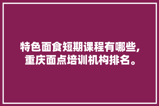 特色面食短期课程有哪些,重庆面点培训机构排名。 综合便民