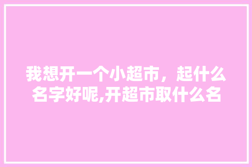 我想开一个小超市，起什么名字好呢,开超市取什么名字好一点女生两个字。 综合便民