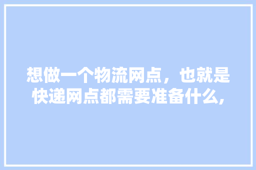 想做一个物流网点，也就是快递网点都需要准备什么,好想来零食加盟费用明细表。 身体保健