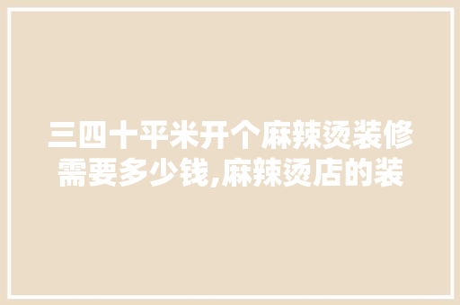 三四十平米开个麻辣烫装修需要多少钱,麻辣烫店的装修风格特点是什么。