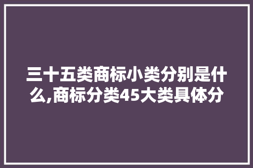 三十五类商标小类分别是什么,商标分类45大类具体分类有哪些。 健康生活