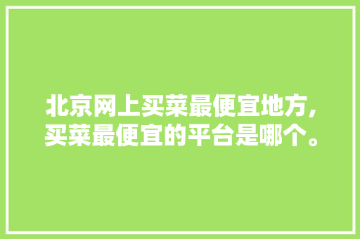北京网上买菜最便宜地方,买菜最便宜的平台是哪个。