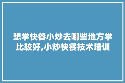 想学快餐小炒去哪些地方学比较好,小炒快餐技术培训方案怎么写。 综合便民