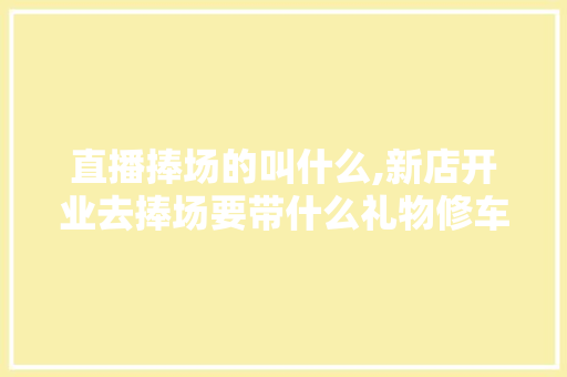 直播捧场的叫什么,新店开业去捧场要带什么礼物修车店。
