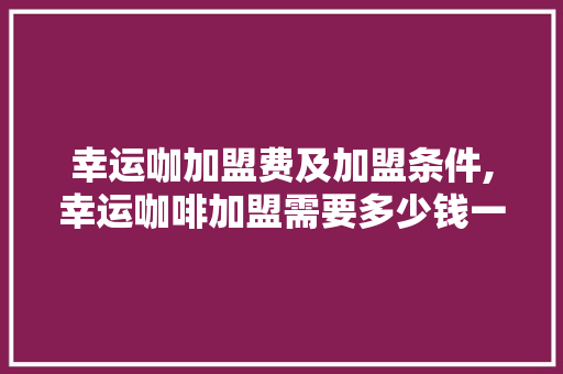 幸运咖加盟费及加盟条件,幸运咖啡加盟需要多少钱一个月。