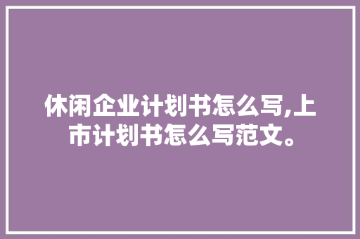 休闲企业计划书怎么写,上市计划书怎么写范文。 健康生活