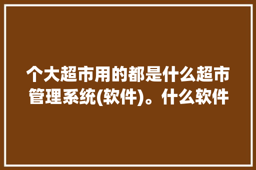 个大超市用的都是什么超市管理系统(软件)。什么软件比较好,连锁店管理系统软件有哪些。 健康生活