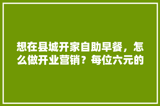 想在县城开家自助早餐，怎么做开业营销？每位六元的价位会盈利吗,想开早餐店怎么起步赚钱呢。