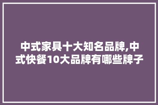 中式家具十大知名品牌,中式快餐10大品牌有哪些牌子的。