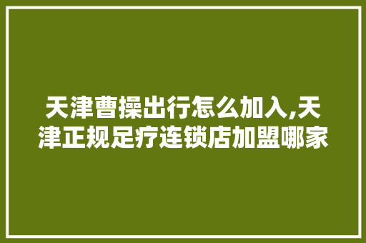 天津曹操出行怎么加入,天津正规足疗连锁店加盟哪家好。