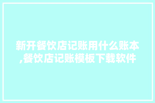 新开餐饮店记账用什么账本,餐饮店记账模板下载软件。