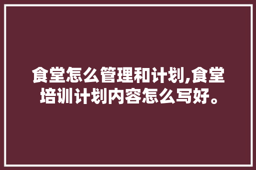 食堂怎么管理和计划,食堂培训计划内容怎么写好。 综合便民