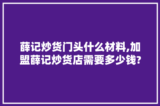 薛记炒货门头什么材料,加盟薛记炒货店需要多少钱?。