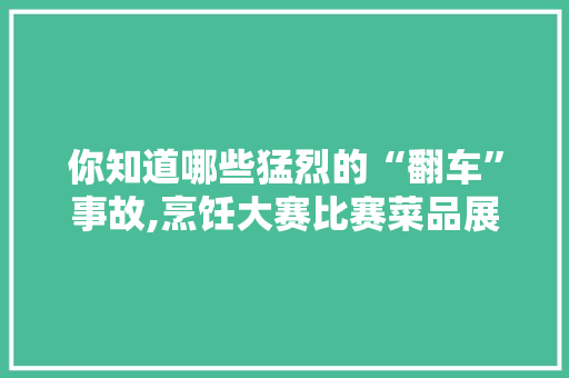你知道哪些猛烈的“翻车”事故,烹饪大赛比赛菜品展示视频教程。 综合便民