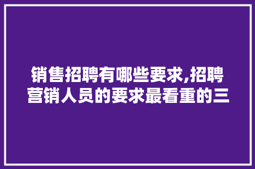 销售招聘有哪些要求,招聘营销人员的要求最看重的三个要素。 饮食技巧