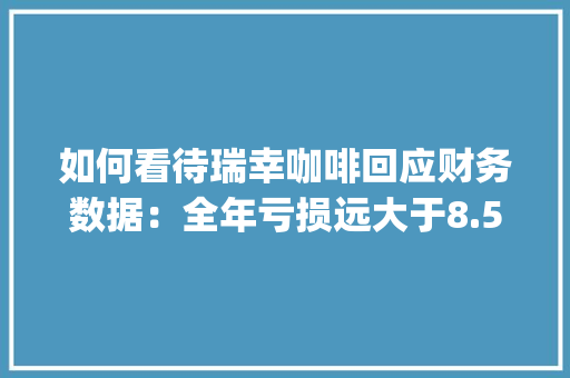 如何看待瑞幸咖啡回应财务数据：全年亏损远大于8.57亿元呢,瑞幸财务分析报告ppt。