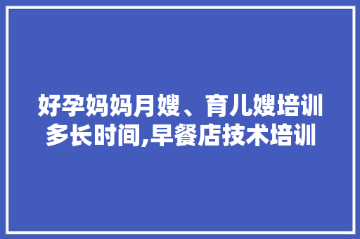 好孕妈妈月嫂、育儿嫂培训多长时间,早餐店技术培训需要多久时间。