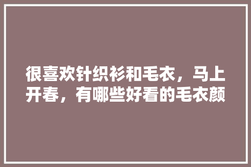 很喜欢针织衫和毛衣，马上开春，有哪些好看的毛衣颜色搭配，时尚百搭,么么助手下载ios。 综合便民