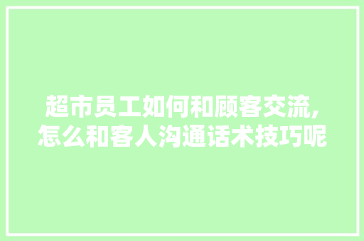 超市员工如何和顾客交流,怎么和客人沟通话术技巧呢。 综合便民 超市员工如何和顾客交流,怎么和客人沟通话术技巧呢。 综合便民