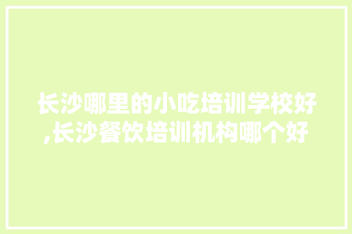 长沙哪里的小吃培训学校好,长沙餐饮培训机构哪个好一点。 健康生活