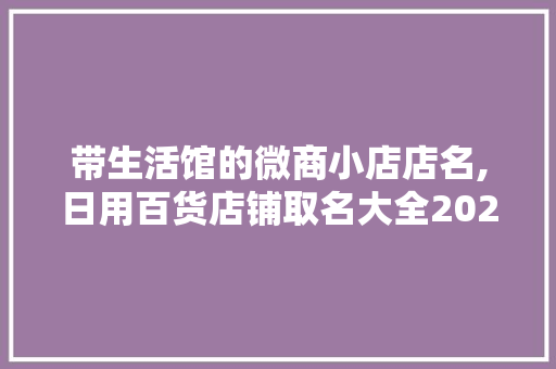 带生活馆的微商小店店名,日用百货店铺取名大全2023年最新版。