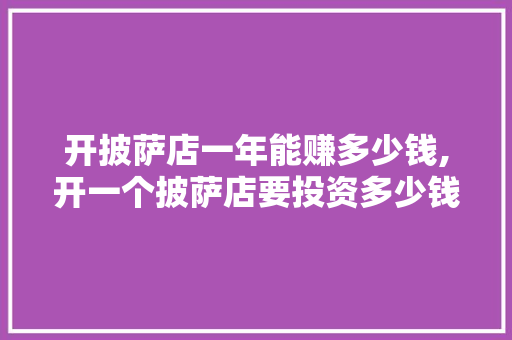 开披萨店一年能赚多少钱,开一个披萨店要投资多少钱。 身体保健