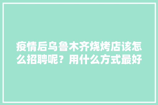 疫情后乌鲁木齐烧烤店该怎么招聘呢？用什么方式最好最高效呢,乌鲁木齐公司招聘信息最近招聘。