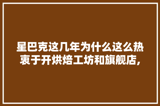 星巴克这几年为什么这么热衷于开烘焙工坊和旗舰店,星巴克上海最大旗舰店地址。