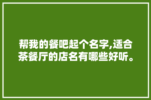 帮我的餐吧起个名字,适合茶餐厅的店名有哪些好听。