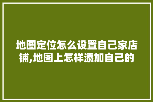 地图定位怎么设置自己家店铺,地图上怎样添加自己的店铺位置定位。 身体保健