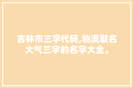 吉林市三字代码,物流取名大气三字的名字大全。 综合便民 吉林市三字代码,物流取名大气三字的名字大全。 综合便民