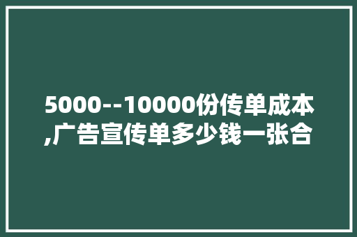 5000--10000份传单成本,广告宣传单多少钱一张合适。 综合便民