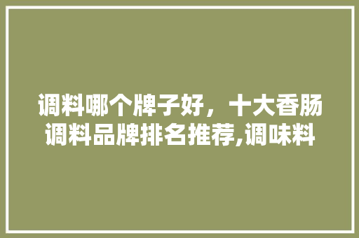 调料哪个牌子好,十大香肠调料品牌排名推荐,调味料品牌排行榜前十名干条。 健康生活 调料哪个牌子好,十大香肠调料品牌排名推荐,调味料品牌排行榜前十名干条。 健康生活