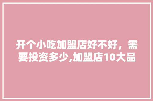 开个小吃加盟店好不好，需要投资多少,加盟店10大品牌小吃有哪些。
