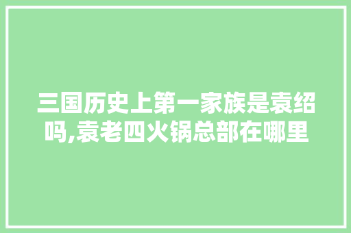 三国历史上第一家族是袁绍吗,袁老四火锅总部在哪里。 身体保健