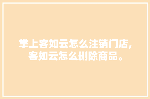 掌上客如云怎么注销门店,客如云怎么删除商品。 健康生活