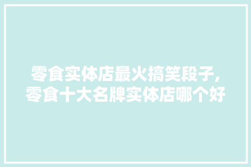 零食实体店最火搞笑段子,零食十大名牌实体店哪个好吃。