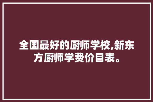 全国最好的厨师学校,新东方厨师学费价目表。