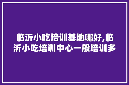 临沂小吃培训基地哪好,临沂小吃培训中心一般培训多久。
