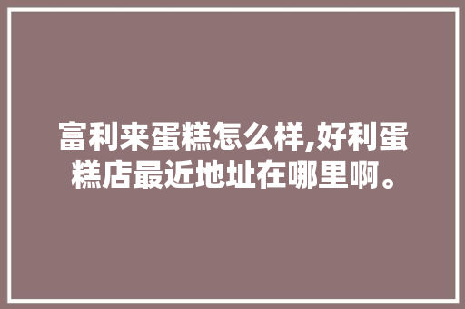 富利来蛋糕怎么样,好利蛋糕店最近地址在哪里啊。