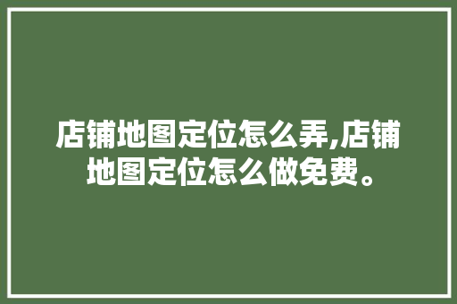 店铺地图定位怎么弄,店铺地图定位怎么做免费。