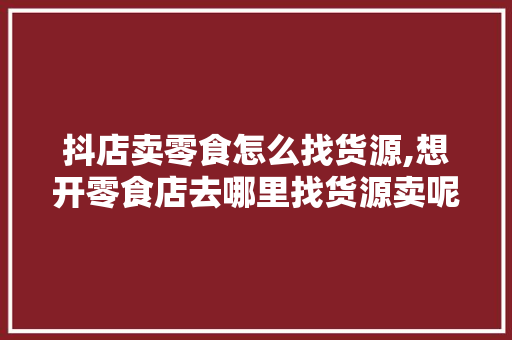 抖店卖零食怎么找货源,想开零食店去哪里找货源卖呢。