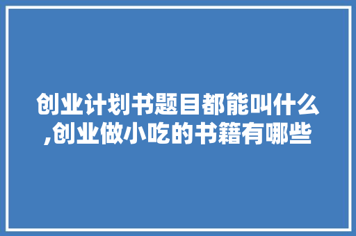 创业计划书题目都能叫什么,创业做小吃的书籍有哪些。