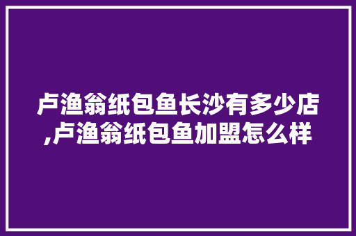 卢渔翁纸包鱼长沙有多少店,卢渔翁纸包鱼加盟怎么样。 综合便民