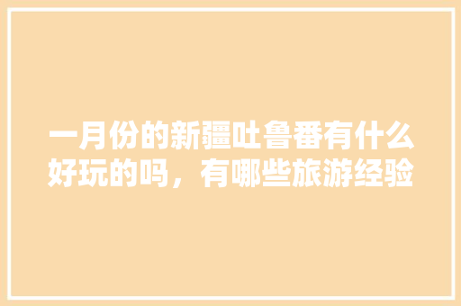 一月份的新疆吐鲁番有什么好玩的吗，有哪些旅游经验分享吗,1月份旅游最佳地方推荐。 综合便民