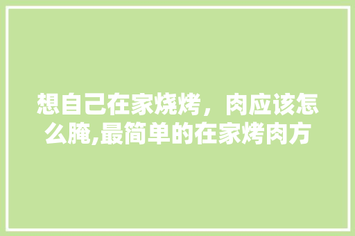 想自己在家烧烤，肉应该怎么腌,最简单的在家烤肉方法牛肉。 健康生活