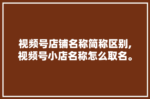 视频号店铺名称简称区别,视频号小店名称怎么取名。 综合便民