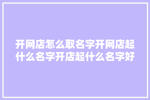 开网店怎么取名字开网店起什么名字开店起什么名字好,网店起名大全免费取名,旺生意的店铺名字。
