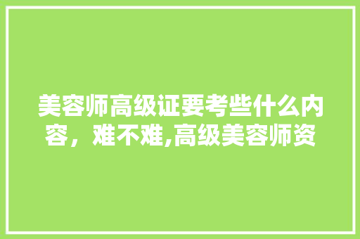 美容师高级证要考些什么内容,难不难,高级美容师资格证怎么考有哪些条件。 综合便民 美容师高级证要考些什么内容,难不难,高级美容师资格证怎么考有哪些条件。 综合便民