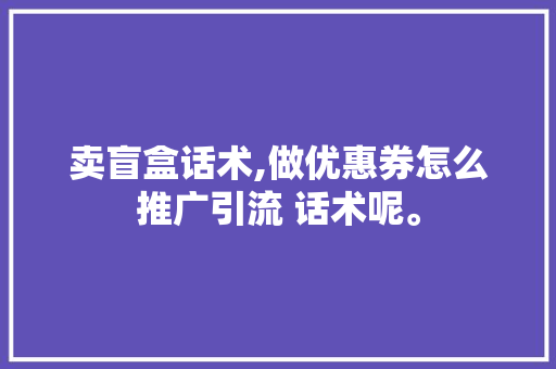 卖盲盒话术,做优惠券怎么推广引流 话术呢。